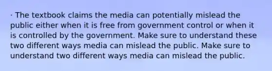 · The textbook claims the media can potentially mislead the public either when it is free from government control or when it is controlled by the government. Make sure to understand these two different ways media can mislead the public. Make sure to understand two different ways media can mislead the public.