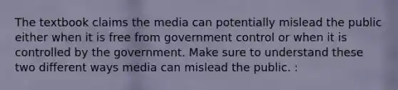 The textbook claims the media can potentially mislead the public either when it is free from government control or when it is controlled by the government. Make sure to understand these two different ways media can mislead the public. :