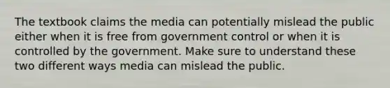 The textbook claims the media can potentially mislead the public either when it is free from government control or when it is controlled by the government. Make sure to understand these two different ways media can mislead the public.