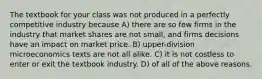 The textbook for your class was not produced in a perfectly competitive industry because A) there are so few firms in the industry that market shares are not small, and firms decisions have an impact on market price. B) upper-division microeconomics texts are not all alike. C) it is not costless to enter or exit the textbook industry. D) of all of the above reasons.