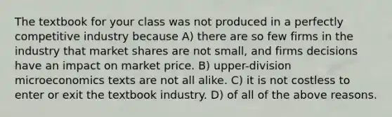 The textbook for your class was not produced in a perfectly competitive industry because A) there are so few firms in the industry that market shares are not small, and firms decisions have an impact on market price. B) upper-division microeconomics texts are not all alike. C) it is not costless to enter or exit the textbook industry. D) of all of the above reasons.