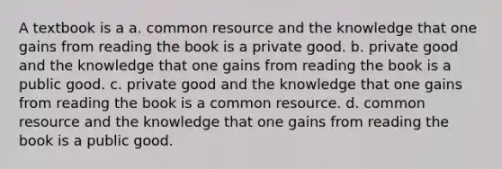 A textbook is a a. common resource and the knowledge that one gains from reading the book is a private good. b. private good and the knowledge that one gains from reading the book is a public good. c. private good and the knowledge that one gains from reading the book is a common resource. d. common resource and the knowledge that one gains from reading the book is a public good.