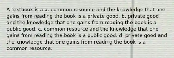 A textbook is a a. common resource and the knowledge that one gains from reading the book is a private good. b. private good and the knowledge that one gains from reading the book is a public good. c. common resource and the knowledge that one gains from reading the book is a public good. d. private good and the knowledge that one gains from reading the book is a common resource.