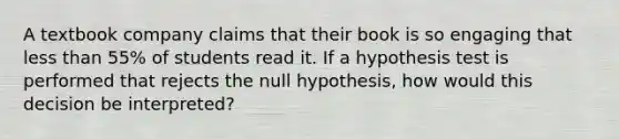 A textbook company claims that their book is so engaging that less than 55% of students read it. If a hypothesis test is performed that rejects the null hypothesis, how would this decision be interpreted?