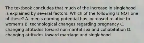 The textbook concludes that much of the increase in singlehood is explained by several factors. Which of the following is NOT one of these? A. men's earning potential has increased relative to women's B. technological changes regarding pregnancy C. changing attitudes toward nonmarital sex and cohabitation D. changing attitudes toward marriage and singlehood