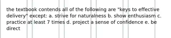 the textbook contends all of the following are "keys to effective delivery" except: a. strive for naturalness b. show enthusiasm c. practice at least 7 times d. project a sense of confidence e. be direct