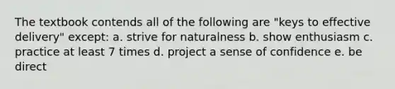 The textbook contends all of the following are "keys to effective delivery" except: a. strive for naturalness b. show enthusiasm c. practice at least 7 times d. project a sense of confidence e. be direct