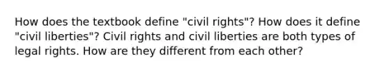 How does the textbook define "civil rights"? How does it define "civil liberties"? Civil rights and civil liberties are both types of legal rights. How are they different from each other?