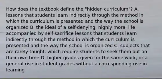 How does the textbook define the "hidden curriculum"? A. lessons that students learn indirectly through the method in which the curriculum is presented and the way the school is organized B. the ideal of a self-denying, highly moral life accompanied by self-sacrifice lessons that students learn indirectly through the method in which the curriculum is presented and the way the school is organized C. subjects that are rarely taught, which require students to seek them out on their own time D. higher grades given for the same work, or a general rise in student grades without a corresponding rise in learning