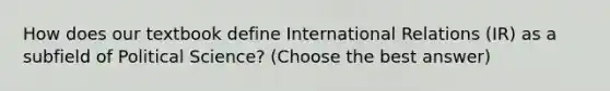 How does our textbook define International Relations (IR) as a subfield of Political Science? (Choose the best answer)