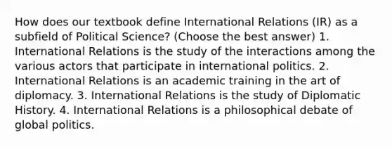 How does our textbook define International Relations (IR) as a subfield of Political Science? (Choose the best answer) 1. International Relations is the study of the interactions among the various actors that participate in international politics. 2. International Relations is an academic training in the art of diplomacy. 3. International Relations is the study of Diplomatic History. 4. International Relations is a philosophical debate of global politics.