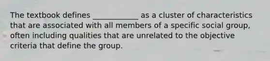 The textbook defines ____________ as a cluster of characteristics that are associated with all members of a specific social group, often including qualities that are unrelated to the objective criteria that define the group.