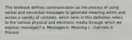 This textbook defines communication as the process of using verbal and nonverbal messages to generate meaning within and across a variety of contexts. which term in this definition refers to the various physical and electronic media through which we express messages? a. Messages b. Meaning c. channels d. Process