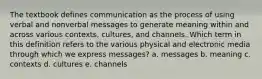 The textbook defines communication as the process of using verbal and nonverbal messages to generate meaning within and across various contexts, cultures, and channels. Which term in this definition refers to the various physical and electronic media through which we express messages? a. messages b. meaning c. contexts d. cultures e. channels