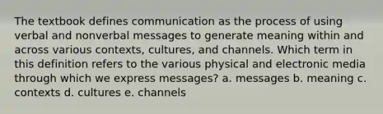 The textbook defines communication as the process of using verbal and nonverbal messages to generate meaning within and across various contexts, cultures, and channels. Which term in this definition refers to the various physical and electronic media through which we express messages? a. messages b. meaning c. contexts d. cultures e. channels