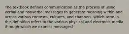 The textbook defines communication as the process of using verbal and nonverbal messages to generate meaning within and across various contexts, cultures, and channels. Which term in this definition refers to the various physical and electronic media through which we express messages?