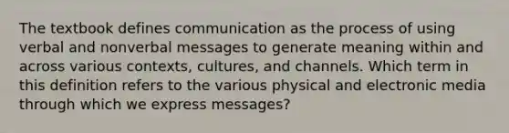 The textbook defines communication as the process of using verbal and nonverbal messages to generate meaning within and across various contexts, cultures, and channels. Which term in this definition refers to the various physical and electronic media through which we express messages?