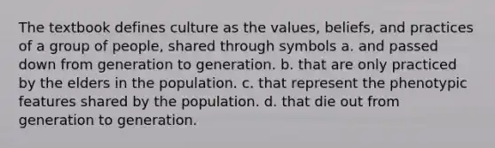 The textbook defines culture as the values, beliefs, and practices of a group of people, shared through symbols a. and passed down from generation to generation. b. that are only practiced by the elders in the population. c. that represent the phenotypic features shared by the population. d. that die out from generation to generation.