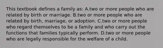 This textbook defines a family​ as: A.two or more people who are related by birth or marriage. B.two or more people who are related by​ birth, marriage, or adoption. C.two or more people who regard themselves to be a family and who carry out the functions that families typically perform. D.two or more people who are legally responsible for the welfare of a child.