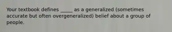 Your textbook defines _____ as a generalized (sometimes accurate but often overgeneralized) belief about a group of people.