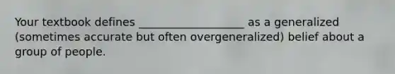 Your textbook defines ___________________ as a generalized (sometimes accurate but often overgeneralized) belief about a group of people.