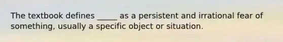 The textbook defines _____ as a persistent and irrational fear of something, usually a specific object or situation.