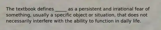 The textbook defines _____ as a persistent and irrational fear of something, usually a specific object or situation, that does not necessarily interfere with the ability to function in daily life.