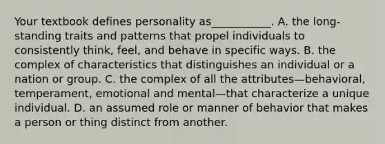 Your textbook defines personality as___________. A. the long-standing traits and patterns that propel individuals to consistently think, feel, and behave in specific ways. B. the complex of characteristics that distinguishes an individual or a nation or group. C. the complex of all the attributes—behavioral, temperament, emotional and mental—that characterize a unique individual. D. an assumed role or manner of behavior that makes a person or thing distinct from another.