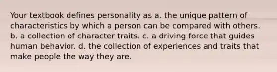 Your textbook defines personality as a. the unique pattern of characteristics by which a person can be compared with others. b. a collection of character traits. c. a driving force that guides human behavior. d. the collection of experiences and traits that make people the way they are.