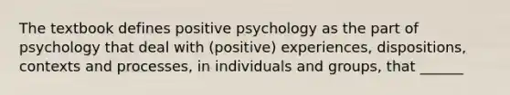 The textbook defines positive psychology as the part of psychology that deal with (positive) experiences, dispositions, contexts and processes, in individuals and groups, that ______