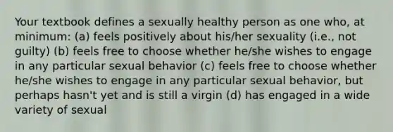 Your textbook defines a sexually healthy person as one who, at minimum: (a) feels positively about his/her sexuality (i.e., not guilty) (b) feels free to choose whether he/she wishes to engage in any particular sexual behavior (c) feels free to choose whether he/she wishes to engage in any particular sexual behavior, but perhaps hasn't yet and is still a virgin (d) has engaged in a wide variety of sexual