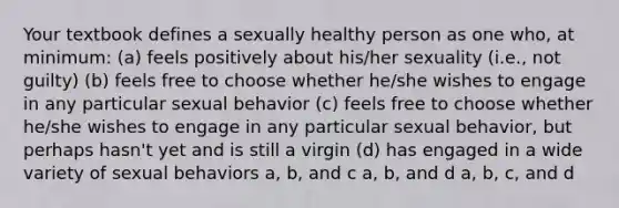 Your textbook defines a sexually healthy person as one who, at minimum: (a) feels positively about his/her sexuality (i.e., not guilty) (b) feels free to choose whether he/she wishes to engage in any particular sexual behavior (c) feels free to choose whether he/she wishes to engage in any particular sexual behavior, but perhaps hasn't yet and is still a virgin (d) has engaged in a wide variety of sexual behaviors a, b, and c a, b, and d a, b, c, and d