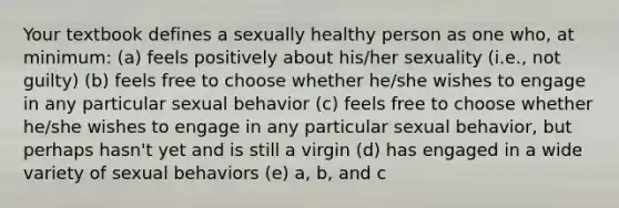 Your textbook defines a sexually healthy person as one who, at minimum: (a) feels positively about his/her sexuality (i.e., not guilty) (b) feels free to choose whether he/she wishes to engage in any particular sexual behavior (c) feels free to choose whether he/she wishes to engage in any particular sexual behavior, but perhaps hasn't yet and is still a virgin (d) has engaged in a wide variety of sexual behaviors (e) a, b, and c