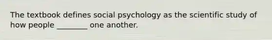 The textbook defines social psychology as the scientific study of how people ________ one another.