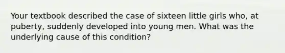 Your textbook described the case of sixteen little girls who, at puberty, suddenly developed into young men. What was the underlying cause of this condition?