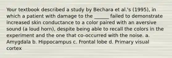 Your textbook described a study by Bechara et al.'s (1995), in which a patient with damage to the ______ failed to demonstrate increased skin conductance to a color paired with an aversive sound (a loud horn), despite being able to recall the colors in the experiment and the one that co-occurred with the noise. a. Amygdala b. Hippocampus c. Frontal lobe d. Primary visual cortex