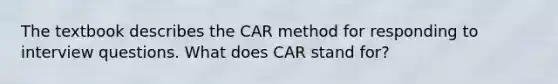 The textbook describes the CAR method for responding to interview questions. What does CAR stand for?