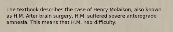 The textbook describes the case of Henry Molaison, also known as H.M. After brain surgery, H.M. suffered severe anterograde amnesia. This means that H.M. had difficulty: