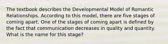 The textbook describes the Developmental Model of Romantic Relationships. According to this model, there are five stages of coming apart. One of the stages of coming apart is defined by the fact that communication decreases in quality and quantity. What is the name for this stage?