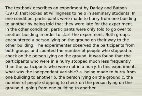 The textbook describes an experiment by Darley and Batson (1973) that looked at willingness to help in seminary students. In one condition, participants were made to hurry from one building to another by being told that they were late for the experiment. In the other condition, participants were only told to go over to another building in order to start the experiment. Both groups encountered a person lying on the ground on their way to the other building. The experimenter observed the participants from both groups and counted the number of people who stopped to check on the person lying on the ground. It was found that the participants who were in a hurry stopped much less frequently than the participants who were not in a hurry. In this experiment, what was the independent variable? a. being made to hurry from one building to another b. the person lying on the ground c. the number of people stopping to check on the person lying on the ground d. going from one building to another