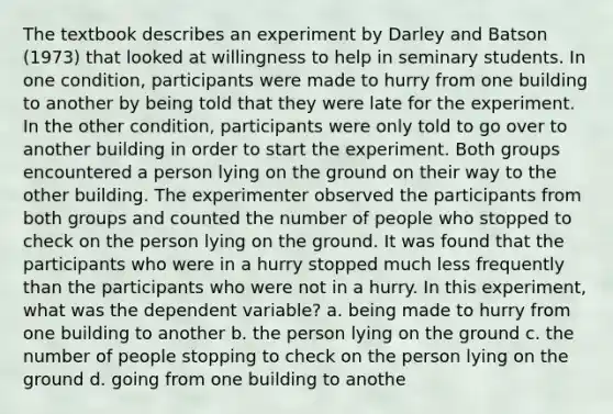 The textbook describes an experiment by Darley and Batson (1973) that looked at willingness to help in seminary students. In one condition, participants were made to hurry from one building to another by being told that they were late for the experiment. In the other condition, participants were only told to go over to another building in order to start the experiment. Both groups encountered a person lying on the ground on their way to the other building. The experimenter observed the participants from both groups and counted the number of people who stopped to check on the person lying on the ground. It was found that the participants who were in a hurry stopped much less frequently than the participants who were not in a hurry. In this experiment, what was the dependent variable? a. being made to hurry from one building to another b. the person lying on the ground c. the number of people stopping to check on the person lying on the ground d. going from one building to anothe