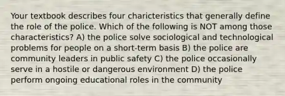 Your textbook describes four charicteristics that generally define the role of the police. Which of the following is NOT among those characteristics? A) the police solve sociological and technological problems for people on a short-term basis B) the police are community leaders in public safety C) the police occasionally serve in a hostile or dangerous environment D) the police perform ongoing educational roles in the community