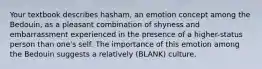 Your textbook describes hasham, an emotion concept among the Bedouin, as a pleasant combination of shyness and embarrassment experienced in the presence of a higher-status person than one's self. The importance of this emotion among the Bedouin suggests a relatively (BLANK) culture.