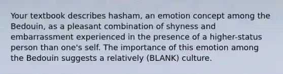 Your textbook describes hasham, an emotion concept among the Bedouin, as a pleasant combination of shyness and embarrassment experienced in the presence of a higher-status person than one's self. The importance of this emotion among the Bedouin suggests a relatively (BLANK) culture.