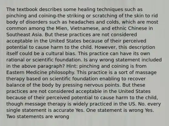 The textbook describes some healing techniques such as pinching and coining-the striking or scratching of the skin to rid body of disorders such as headaches and colds, which are most common among the Mien, Vietnamese, and ethnic Chinese in Southeast Asia. But these practices are not considered acceptable in the United States because of their perceived potential to cause harm to the child. However, this description itself could be a cultural bias. This practice can have its own rational or scientific foundation. Is any wrong statement included in the above paragraph? Hint: pinching and coining is from Eastern Medicine philosophy. This practice is a sort of massage therapy based on scientific foundation enabling to recover balance of the body by pressing nervous points. But these practices are not considered acceptable in the United States because of their perceived potential to cause harm to the child, though message therapy is widely practiced in the US. No. every single statement is accurate Yes. One statement is wrong Yes. Two statements are wrong