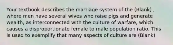 Your textbook describes the marriage system of the (Blank) , where men have several wives who raise pigs and generate wealth, as interconnected with the culture of warfare, which causes a disproportionate female to male population ratio. This is used to exemplify that many aspects of culture are (Blank)