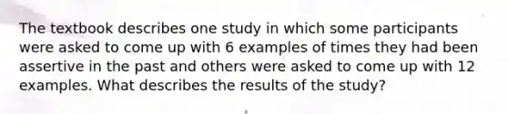 The textbook describes one study in which some participants were asked to come up with 6 examples of times they had been assertive in the past and others were asked to come up with 12 examples. What describes the results of the study?