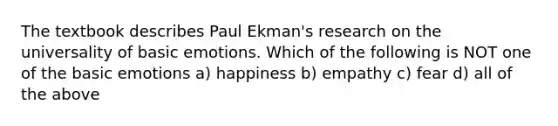 The textbook describes Paul Ekman's research on the universality of basic emotions. Which of the following is NOT one of the basic emotions a) happiness b) empathy c) fear d) all of the above