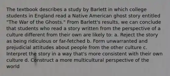 The textbook describes a study by Barlett in which college students in England read a Native American ghost story entitled "The War of the Ghosts." From Barlett's results, we can conclude that students who read a story written from the perspective of a culture different from their own are likely to: a. Reject the story as being ridiculous or far-fetched b. Form unwarranted and prejudicial attitudes about people from the other culture c. Interpret the story in a way that's more consistent with their own culture d. Construct a more multicultural perspective of the world