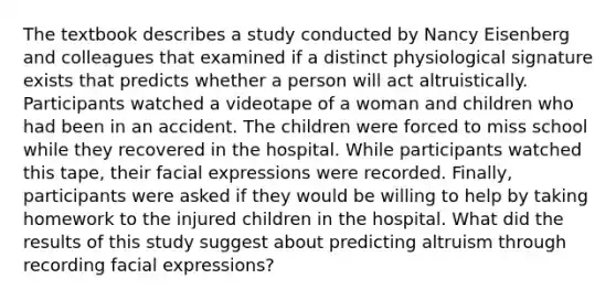 The textbook describes a study conducted by Nancy Eisenberg and colleagues that examined if a distinct physiological signature exists that predicts whether a person will act altruistically. Participants watched a videotape of a woman and children who had been in an accident. The children were forced to miss school while they recovered in the hospital. While participants watched this tape, their facial expressions were recorded. Finally, participants were asked if they would be willing to help by taking homework to the injured children in the hospital. What did the results of this study suggest about predicting altruism through recording facial expressions?